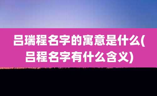 吕瑞程名字的寓意是什么(吕程名字有什么含义)