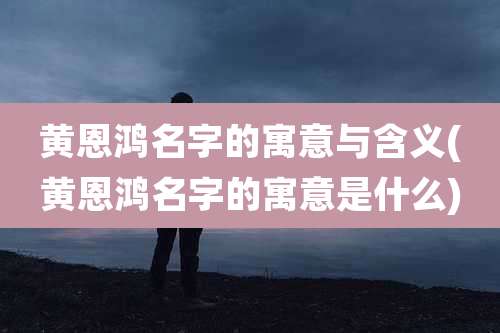 黄恩鸿名字的寓意与含义(黄恩鸿名字的寓意是什么)