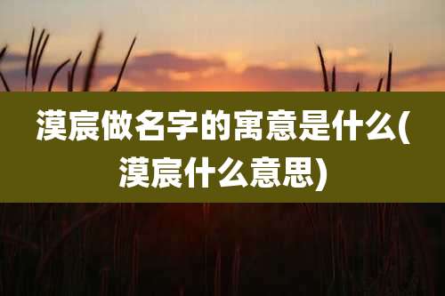 漠宸做名字的寓意是什么(漠宸什么意思)