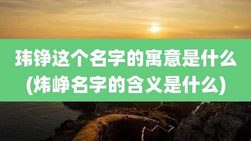玮铮这个名字的寓意是什么(炜峥名字的含义是什么)