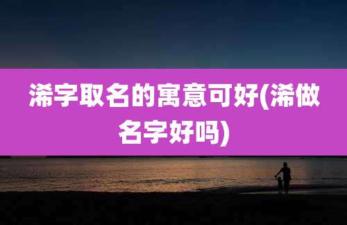 浠字取名的寓意可好(浠做名字好吗)