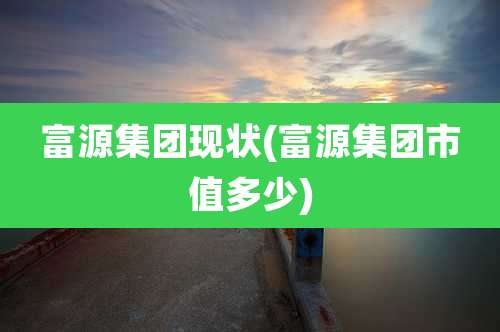 富源集团现状(富源集团市值多少)