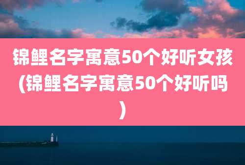 锦鲤名字寓意50个好听女孩(锦鲤名字寓意50个好听吗)