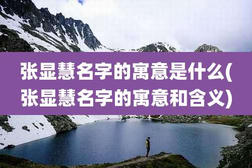 张显慧名字的寓意是什么(张显慧名字的寓意和含义)