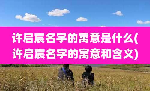 许启宸名字的寓意是什么(许启宸名字的寓意和含义)