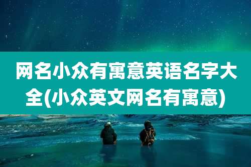 网名小众有寓意英语名字大全(小众英文网名有寓意)