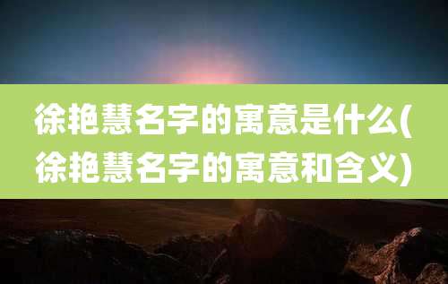 徐艳慧名字的寓意是什么(徐艳慧名字的寓意和含义)