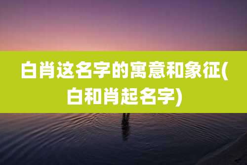 白肖这名字的寓意和象征(白和肖起名字)