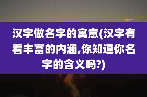 汉字做名字的寓意(汉字有着丰富的内涵,你知道你名字的含义吗?)