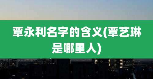 覃永利名字的含义(覃艺琳是哪里人)