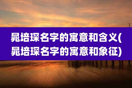 晁培琛名字的寓意和含义(晁培琛名字的寓意和象征)