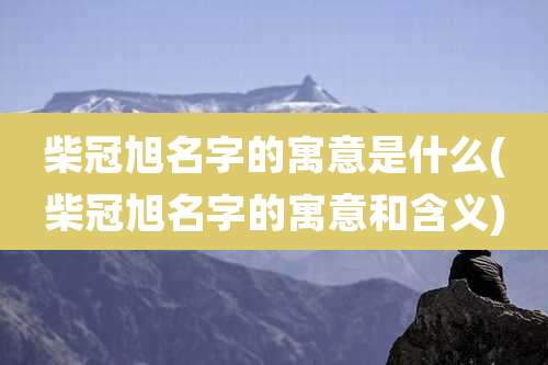 柴冠旭名字的寓意是什么(柴冠旭名字的寓意和含义)