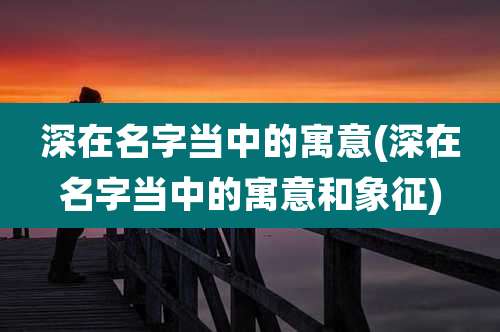 深在名字当中的寓意(深在名字当中的寓意和象征)