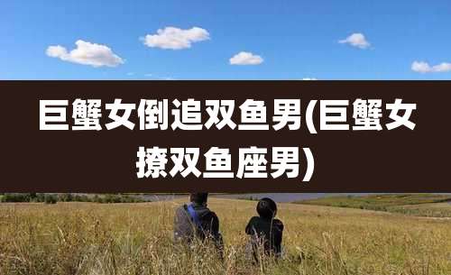 巨蟹女倒追双鱼男(巨蟹女撩双鱼座男)