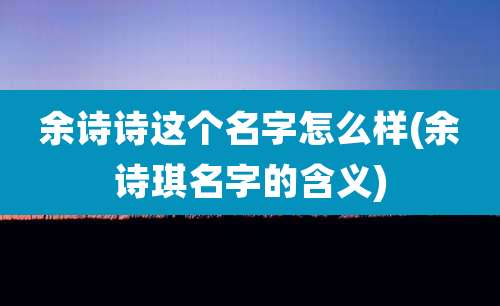 余诗诗这个名字怎么样(余诗琪名字的含义)