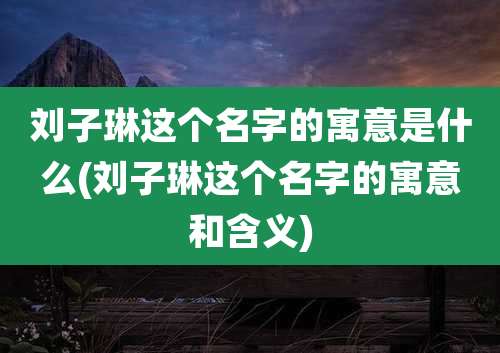 刘子琳这个名字的寓意是什么(刘子琳这个名字的寓意和含义)