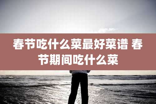 春节吃什么菜最好菜谱 春节期间吃什么菜