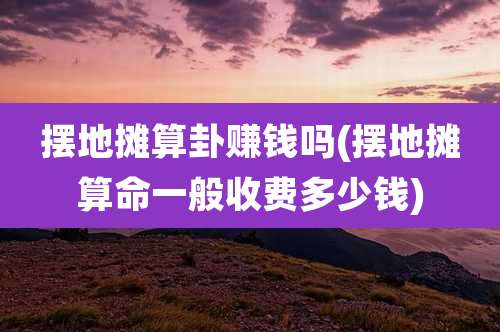 摆地摊算卦赚钱吗(摆地摊算命一般收费多少钱)