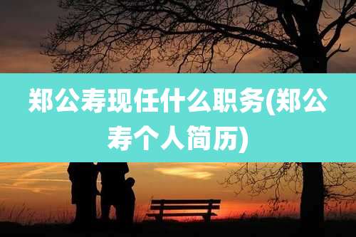 郑公寿现任什么职务(郑公寿个人简历)