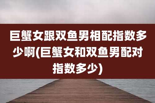 巨蟹女跟双鱼男相配指数多少啊(巨蟹女和双鱼男配对指数多少)