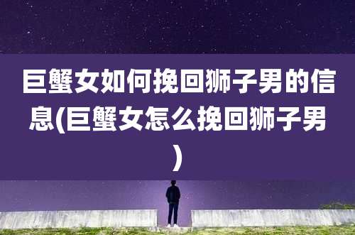 巨蟹女如何挽回狮子男的信息(巨蟹女怎么挽回狮子男)