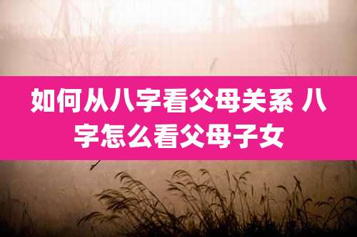 如何从八字看父母关系 八字怎么看父母子女