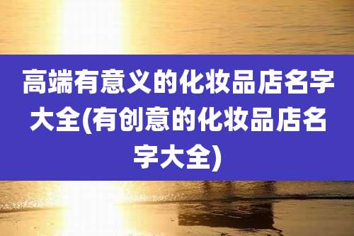 高端有意义的化妆品店名字大全(有创意的化妆品店名字大全)