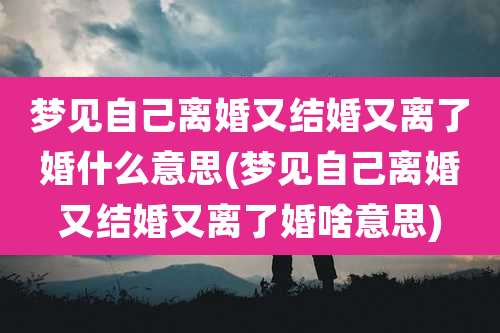 梦见自己离婚又结婚又离了婚什么意思(梦见自己离婚又结婚又离了婚啥意思)