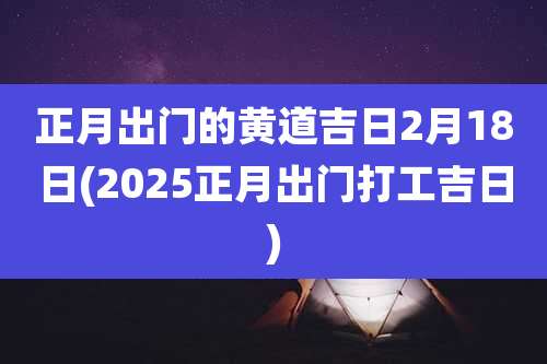 正月出门的黄道吉日2月18日(2025正月出门打工吉日)