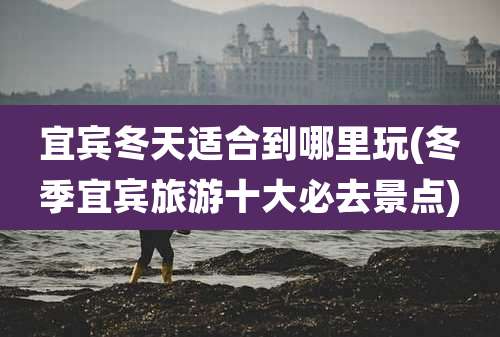 宜宾冬天适合到哪里玩(冬季宜宾旅游十大必去景点)