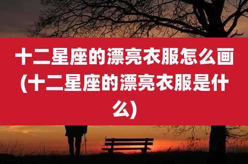 十二星座的漂亮衣服怎么画(十二星座的漂亮衣服是什么)