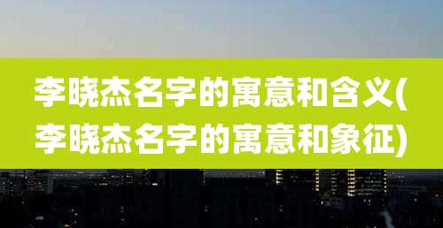 李晓杰名字的寓意和含义(李晓杰名字的寓意和象征)