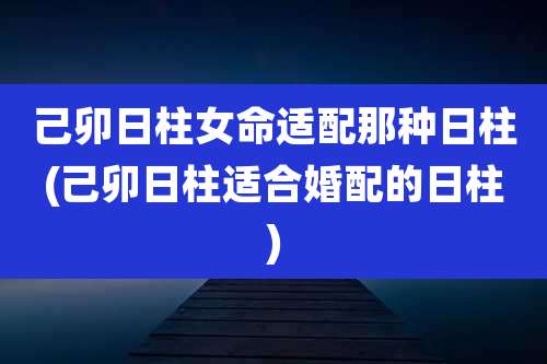 己卯日柱女命适配那种日柱(己卯日柱适合婚配的日柱)