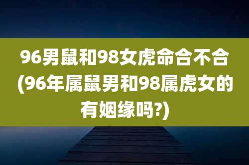 96男鼠和98女虎命合不合(96年属鼠男和98属虎女的有姻缘吗?)