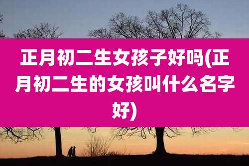 正月初二生女孩子好吗(正月初二生的女孩叫什么名字好)