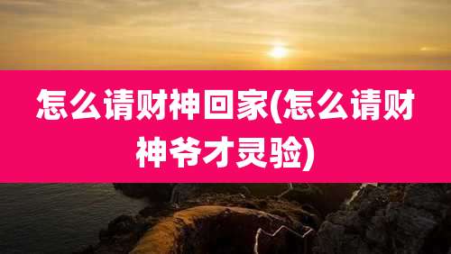 怎么请财神回家(怎么请财神爷才灵验)