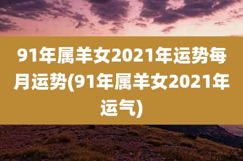 91年属羊女2021年运势每月运势(91年属羊女2021年运气)