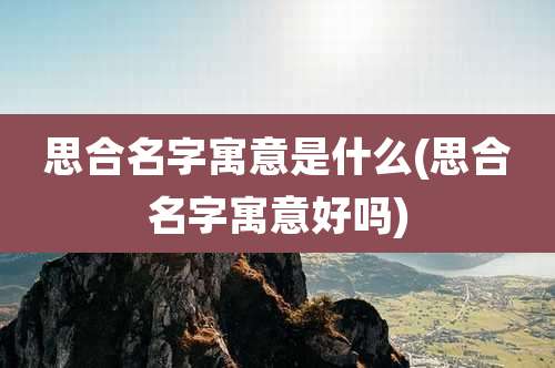 思合名字寓意是什么(思合名字寓意好吗)