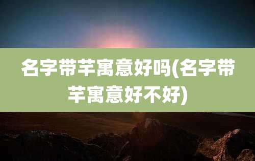 名字带芊寓意好吗(名字带芊寓意好不好)