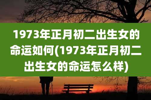 1973年正月初二出生女的命运如何(1973年正月初二出生女的命运怎么样)