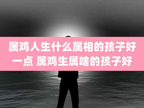 属鸡人生什么属相的孩子好一点 属鸡生属啥的孩子好