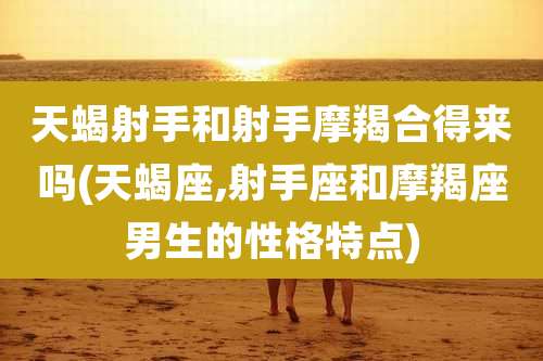 天蝎射手和射手摩羯合得来吗(天蝎座,射手座和摩羯座男生的性格特点)