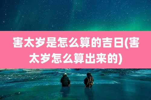 害太岁是怎么算的吉日(害太岁怎么算出来的)