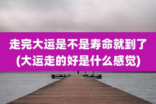 走完大运是不是寿命就到了(大运走的好是什么感觉)