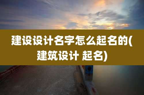 建设设计名字怎么起名的(建筑设计 起名)