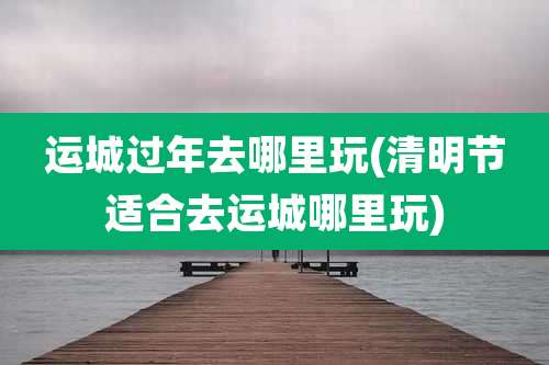 运城过年去哪里玩(清明节适合去运城哪里玩)