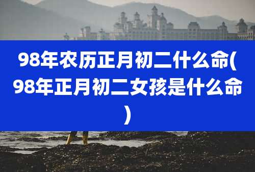 98年农历正月初二什么命(98年正月初二女孩是什么命)