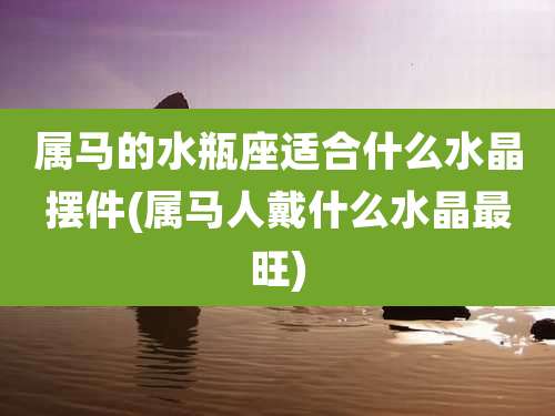 属马的水瓶座适合什么水晶摆件(属马人戴什么水晶最旺)