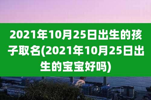 2021年10月25日出生的孩子取名(2021年10月25日出生的宝宝好吗)