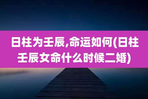 日柱为壬辰,命运如何(日柱壬辰女命什么时候二婚)